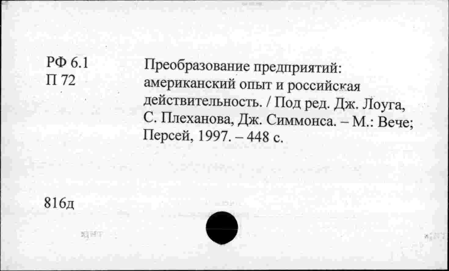 ﻿РФ 6.1
П 72
Преобразование предприятий: американский опыт и российская действительность. / Под ред. Дж. Лоуга, С. Плеханова, Дж. Симмонса. - М.: Вече; Персей, 1997.-448 с.
816д